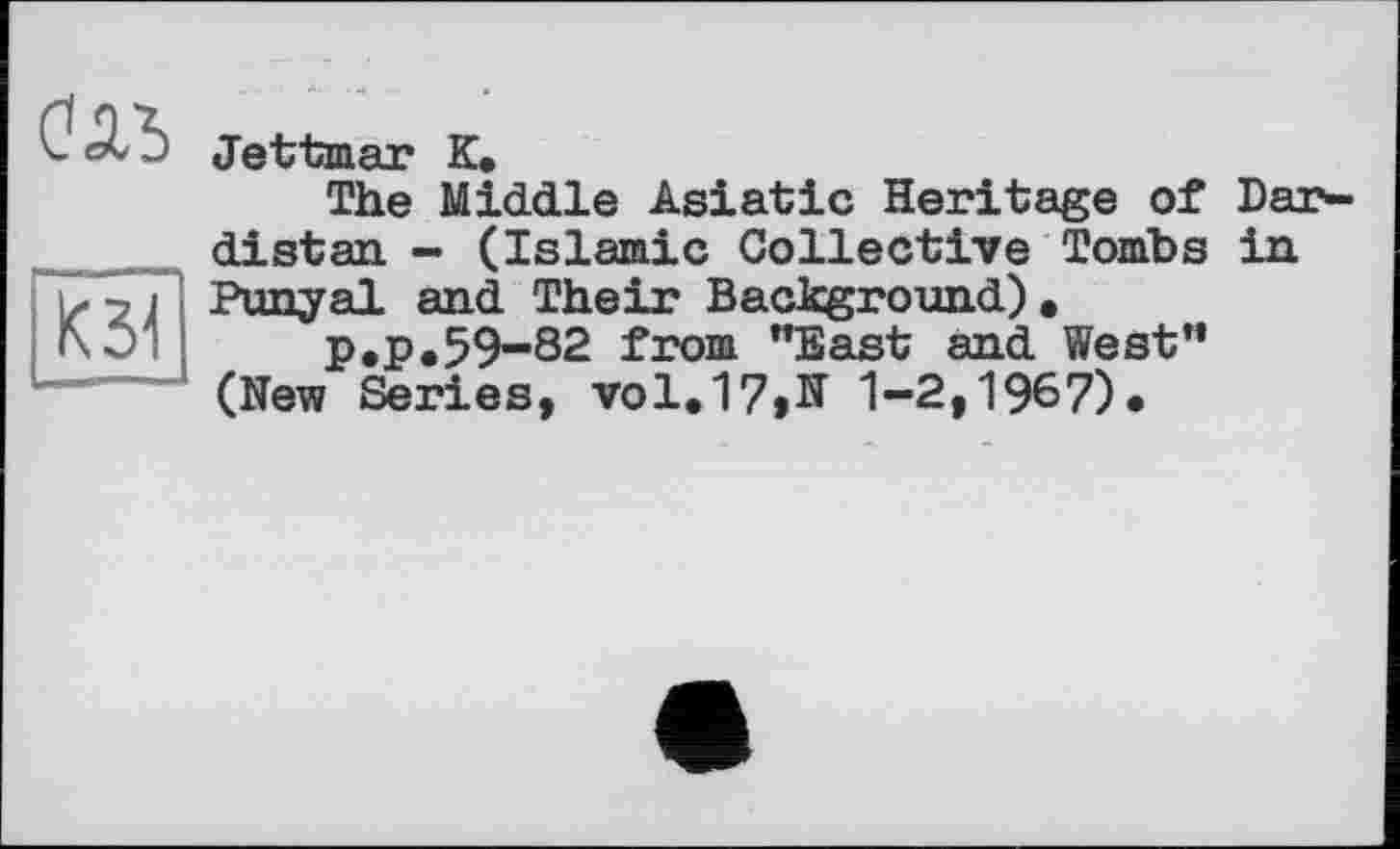 ﻿Оль
К51
Jettaaar К.
The Middle Asiatic Heritage of Dar-distan - (Islamic Collective Tombs in Punyal and Their Background).
p*P*59-82 from "East and West" (New Series, vol.17»N 1-2,1967)*